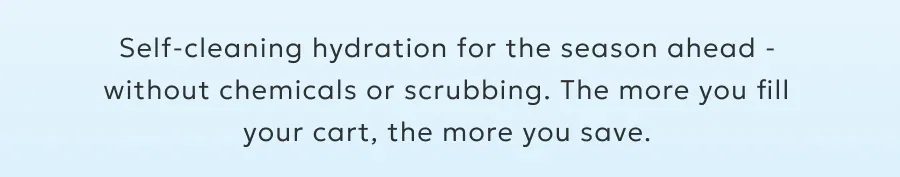 Self-cleaning hydration for the season ahead -without chemicals or scrubbing. The more you fill your cart, the more you save.