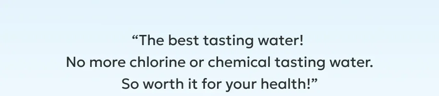 “The best tasting water!  No more chlorine or chemical tasting water.  So worth it for your health!”
