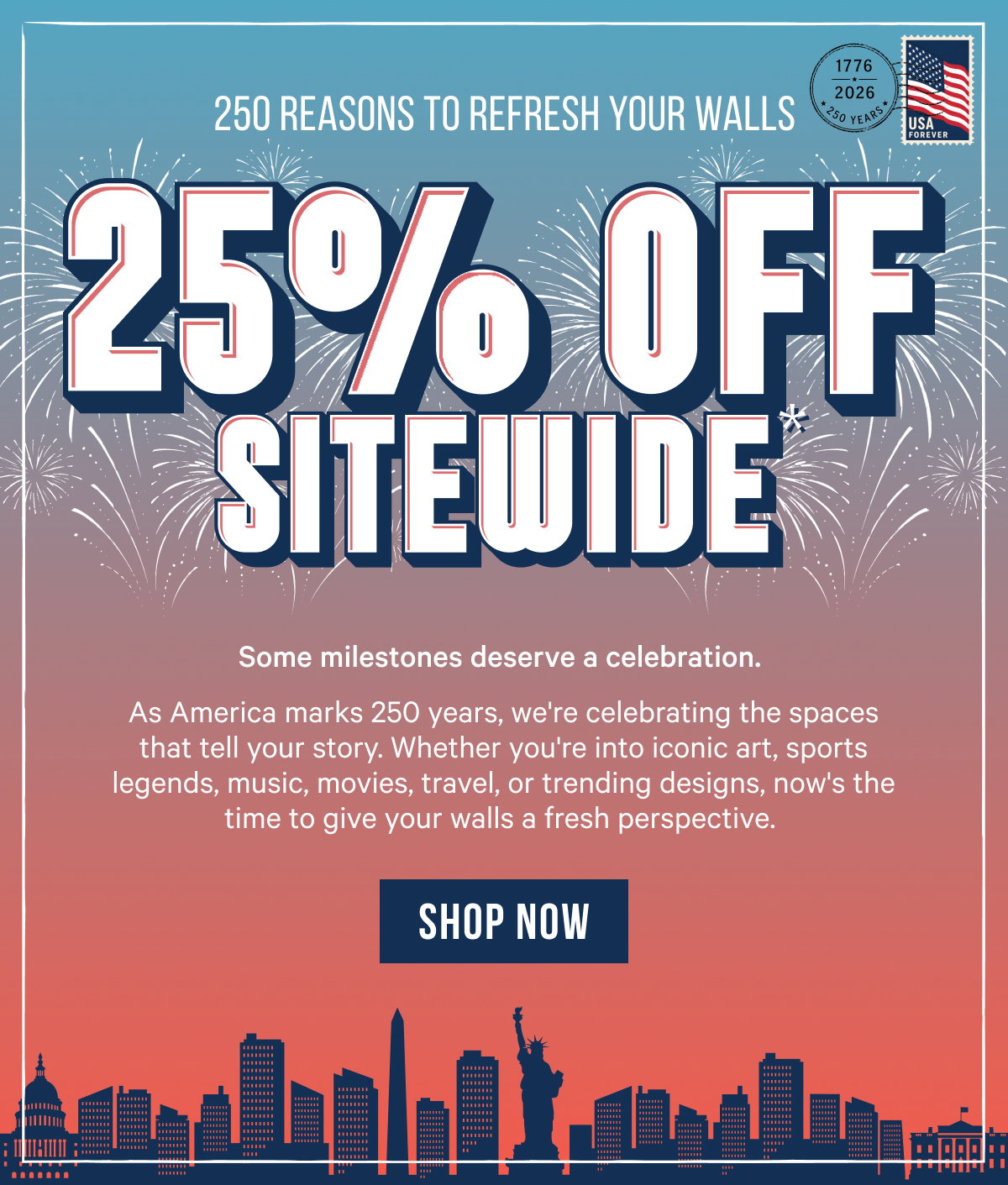 25% Off Sitewide*: Some milestones deserve a celebration. As America marks 250 years, we're celebrating the spaces that tell your story. Whether you're into iconic art, sports legends, music, movies, travel, or trending designs, now's the time to give your walls a fresh perspective.