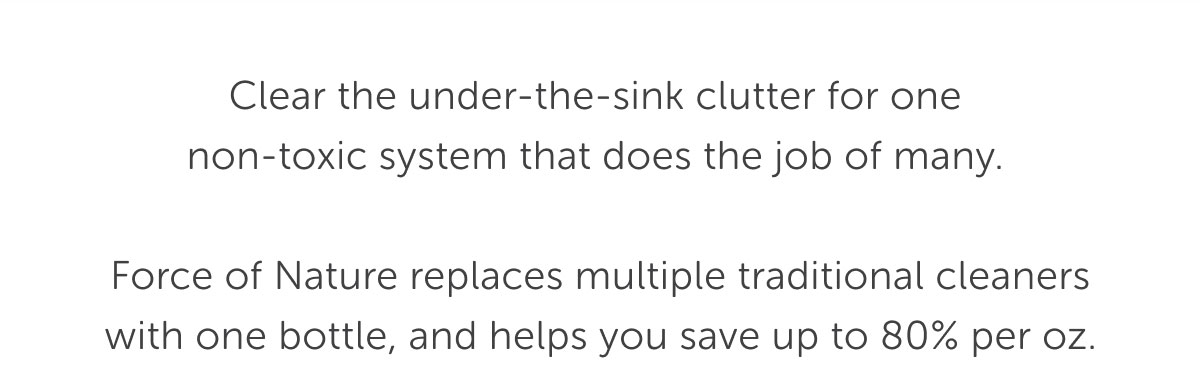 Clear the under-the-sink clutter for one non-toxic system that does the job of many.   Force of Nature replaces multiple traditional cleaners with one bottle, and helps you save up to 80% per oz.