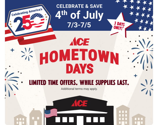 3 Days Only*
Celebrate & Save
4th of July
7/3-7/5
ACE HOMETOWN DAYS
Limited Time Offers.
While Supplies Last.
Additional terms may apply.