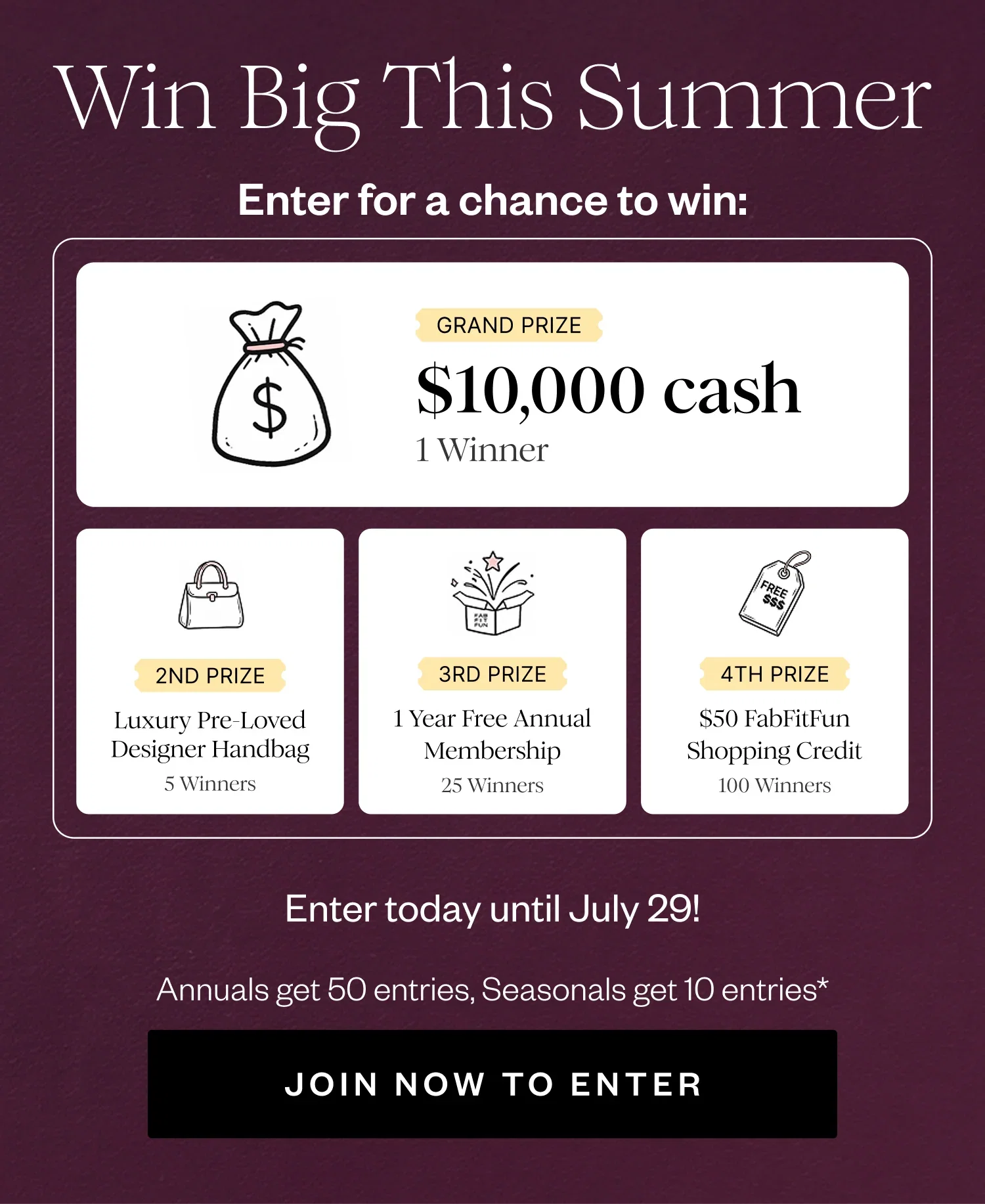 Win Big This Summer | Enter for a chance to win: | GRAND PRIZE $10,000 cash 1 Winner | 2ND PRIZE Luxury Pre-Loved Designer Handbag 5 Winners | 3RD PRIZE 1 Year Free Annual Membership 25 Winners | 4TH PRIZE $50 FabFitFun Shopping Credit 100 Winners | Enter today until July 29! | Annuals get 50 entries, Seasonals get 10 entries* | JOIN NOW TO ENTER
