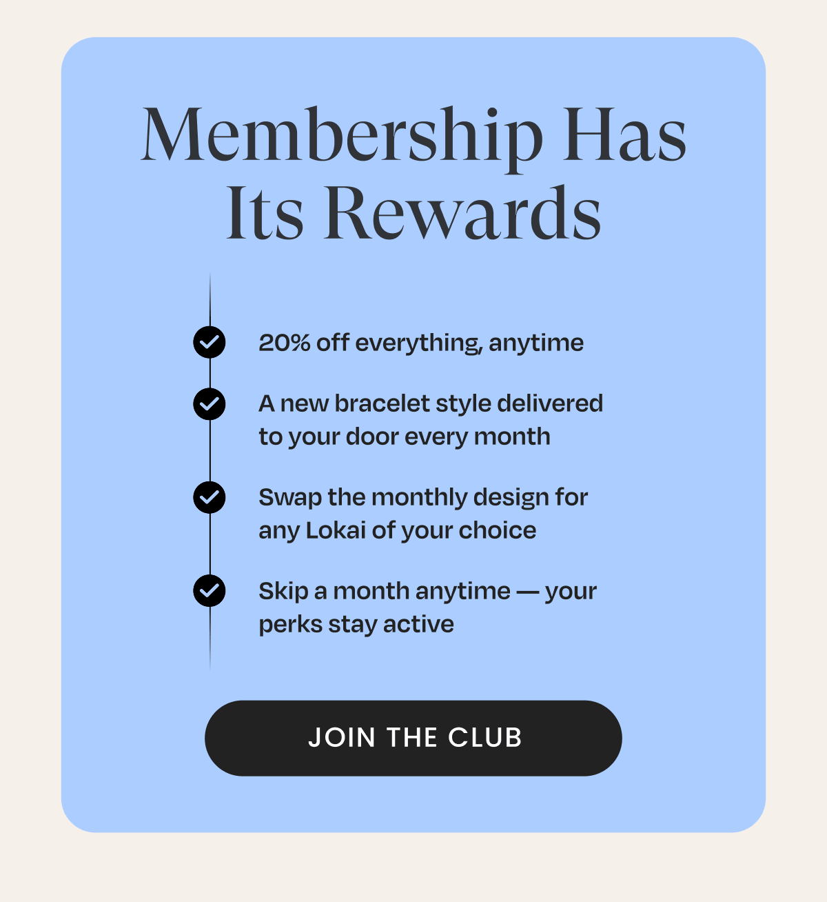 Membership has its Rewards | 20% off everything, anytime, A new bracelet style delivered to your door every month, Swap the monthly design for any Lokai of your choice, Skip a month anytime - your perks stay active | Join The Club