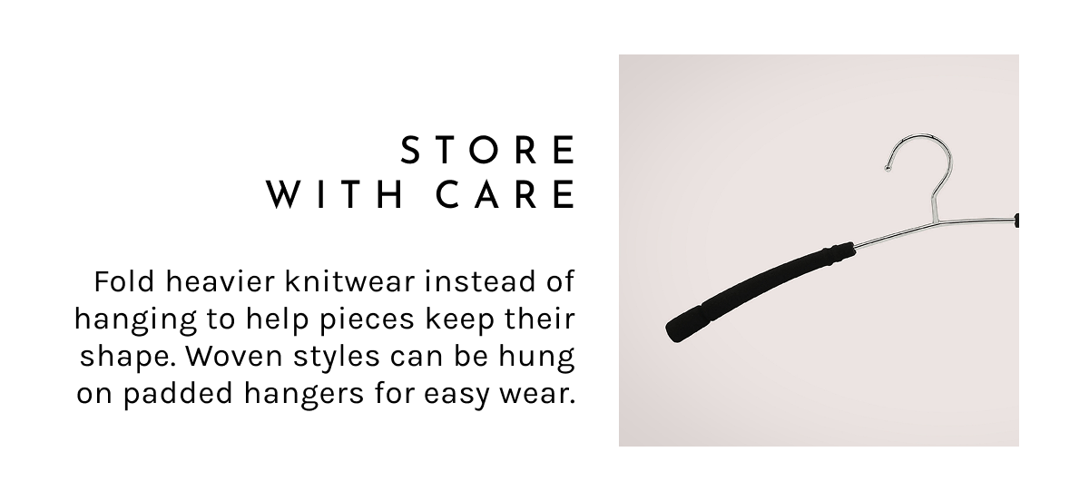 Store with Care.  Fold heavier knitwear instead of hanging to help pieces keep their shape. Woven styles can be hung on padded hangers for easy wear.