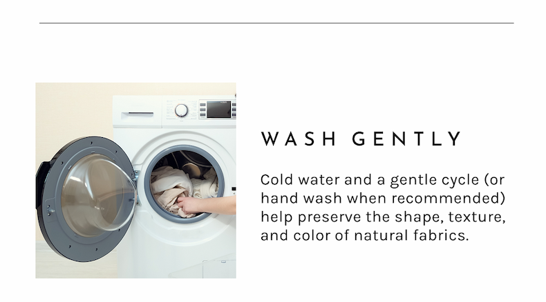 Wash Gently. Cold water and a gentle cycle (or hand wash when recommended) help preserve the shape, texture, and color of natural fabrics.