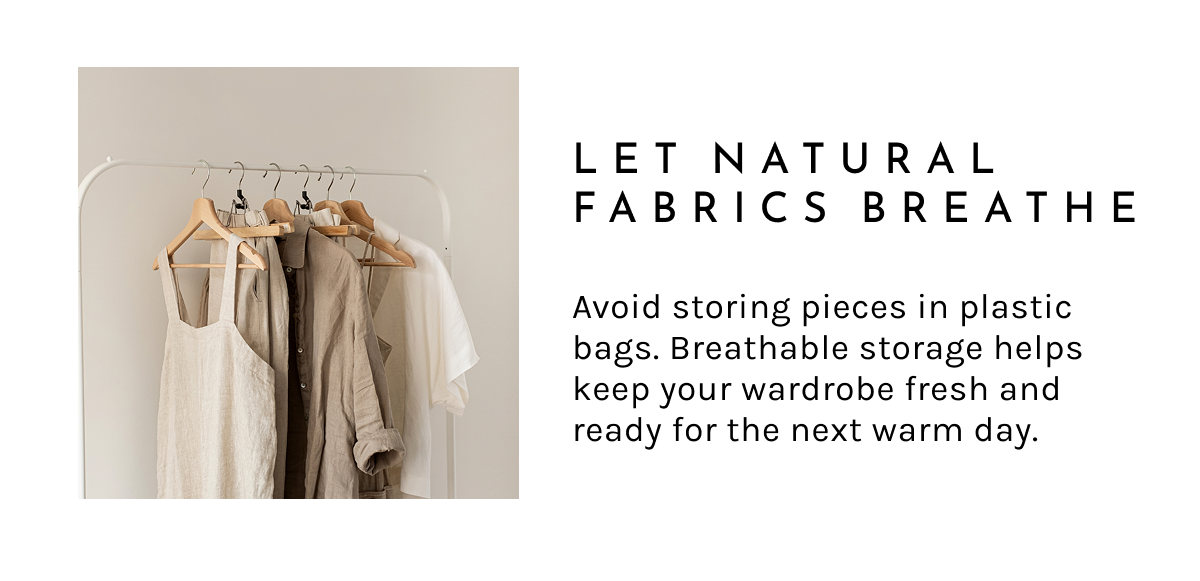 Let Natural Fabrics Breathe.  Avoid storing pieces in plastic bags. Breathable storage helps keep your wardrobe fresh and ready for the next warm day.