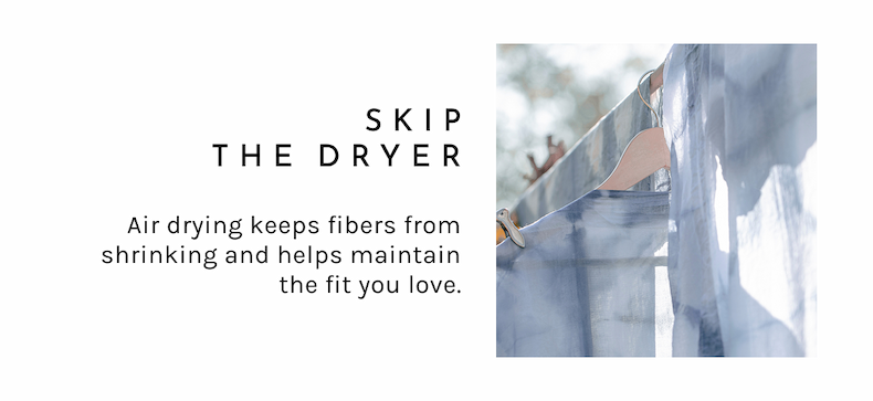 Skip the Dryer.  Air drying keeps fibers from shrinking and helps maintain the fit you love.