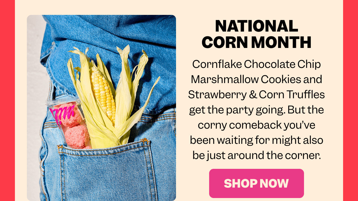 NATIONAL CORN MONTH Cornflake Chocolate Chip Marshmallow Cookies and Strawberry & Corn Truffles get the party going. But the corny comeback you’ve been waiting for might also be just around the corner. SHOP NOW