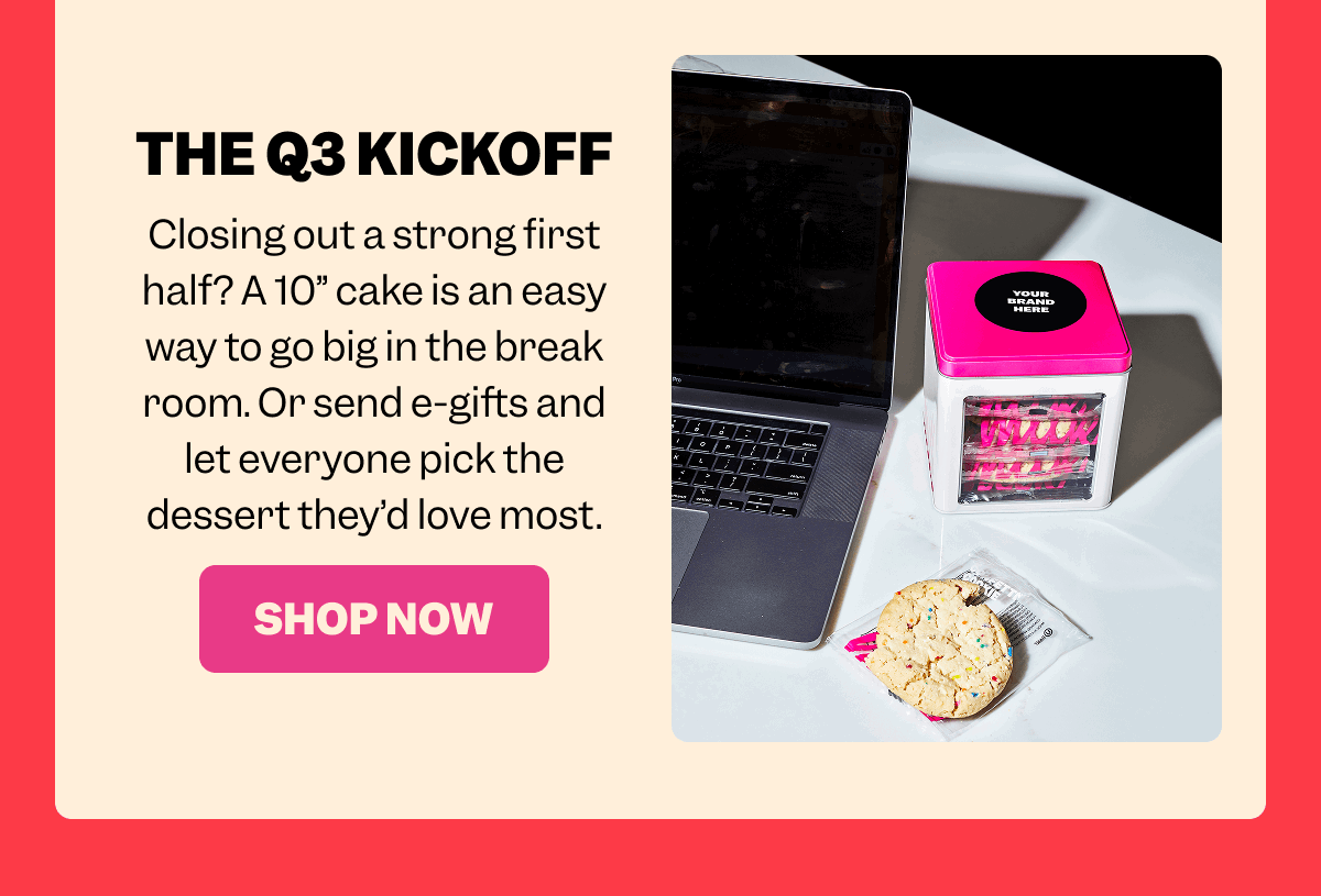 THE Q3 KICKOFF Closing out a strong first half? A 10” cake is an easy way to go big in the break room. Or send e-gifts and let everyone pick the dessert they’d love most. SHOP NOW