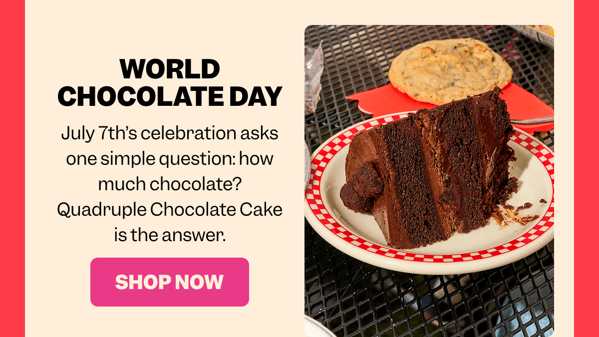 WORLD CHOCOLATE DAY July 7th’s celebration asks one simple question: how much chocolate? Quadruple Chocolate Cake is the answer. SHOP NOW