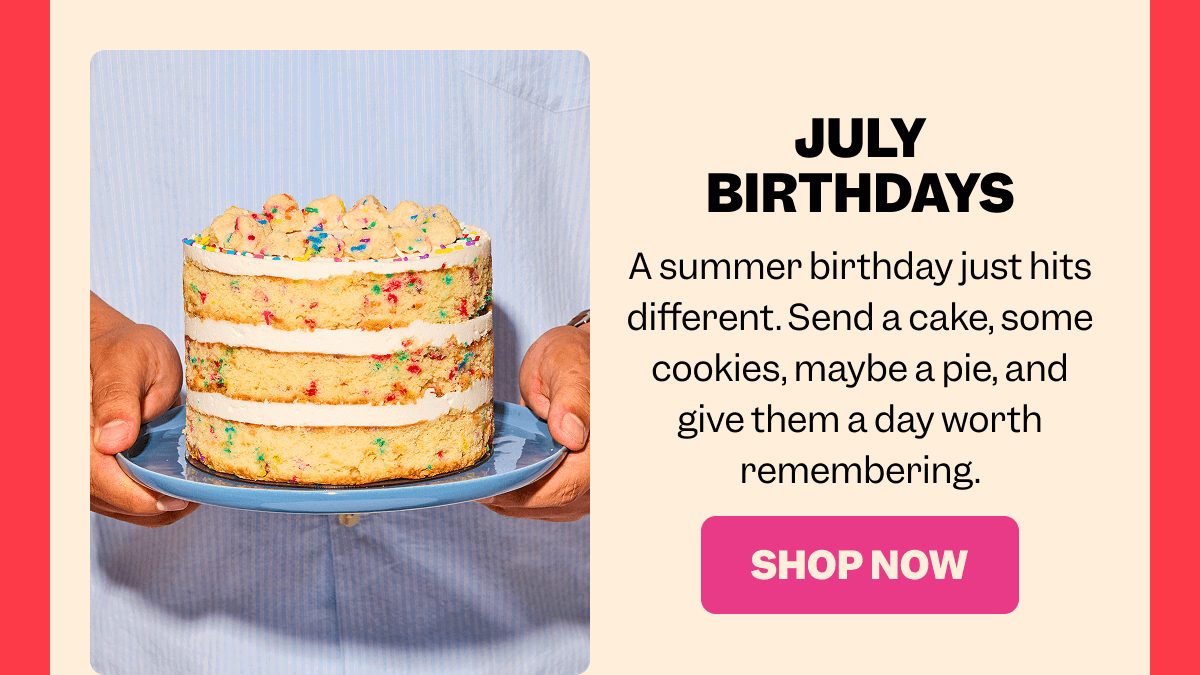 JULY BIRTHDAYS A summer birthday just hits different. Send a cake, some cookies, maybe a pie, and give them a day worth remembering. SHOP NOW
