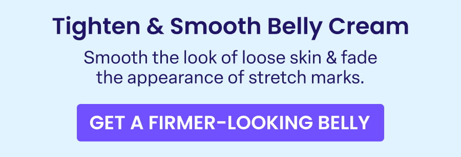 Tighten & Smooth Belly Cream Smooth the look of loose skin & fade the appearance of stretch marks. GET A FIRMER-LOOKING BELLY