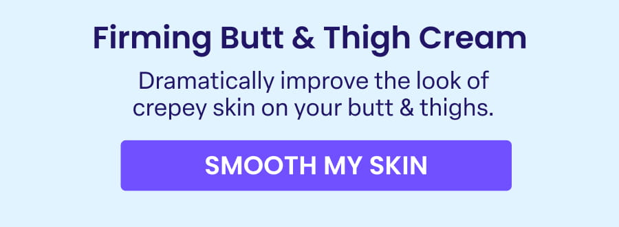 Firming Butt & Thigh Cream Dramatically improve the look of crepey skin on your butt & thighs. SMOOTH MY SKIN