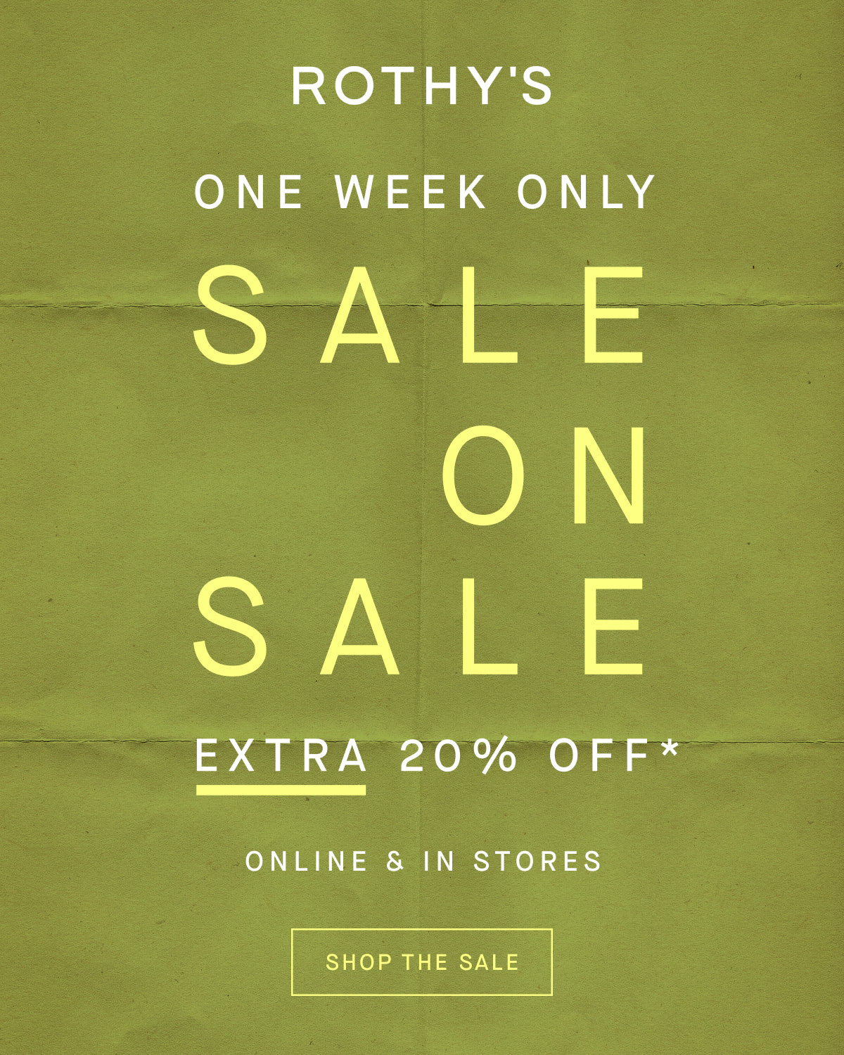 ONE WEEK ONLY SALE ON SALE Extra 20% off* Online & in stores SHOP THE SALE