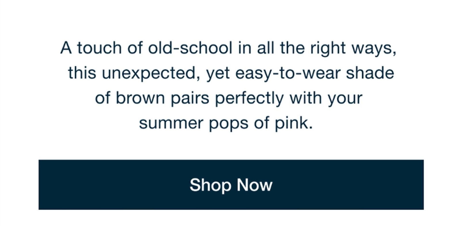 A touch of old-school in all the right ways, this unexpected, yet easy-to-wear shade of brown pairs perfectly with your summer pops of pink. Shop Now