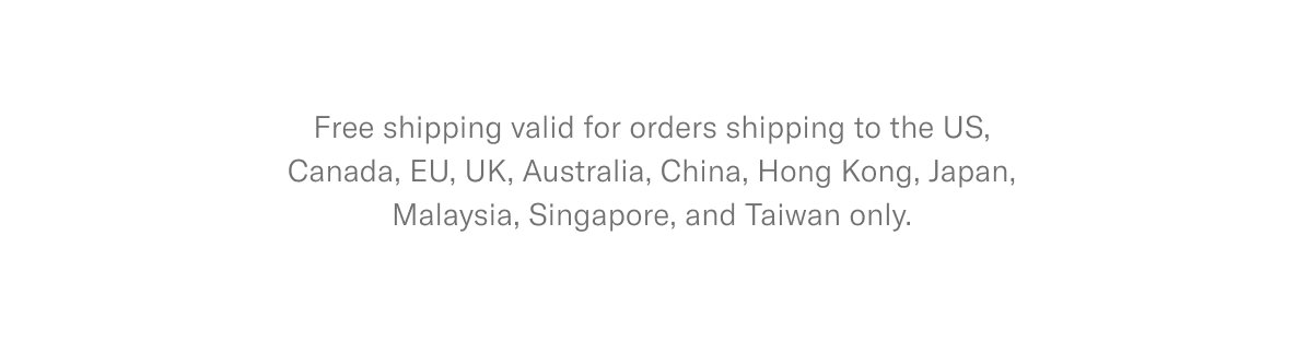 Free shipping valid for orders shipping to the US, Canada, EU, UK, Australia, China, Hong Kong, Japan, Malaysia, Singapore, and Taiwan only.