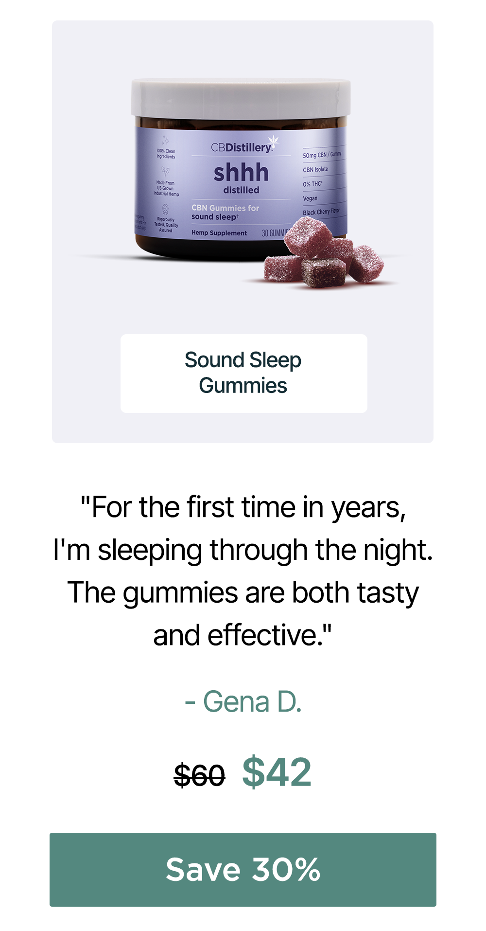 50mg CBN Sound Sleep Gummies: "For the first time in years, I'm sleeping through the night. The gummies are both tasty and effective. Thank you!!" - Gena D. Originally $60, now $42. Save 30%