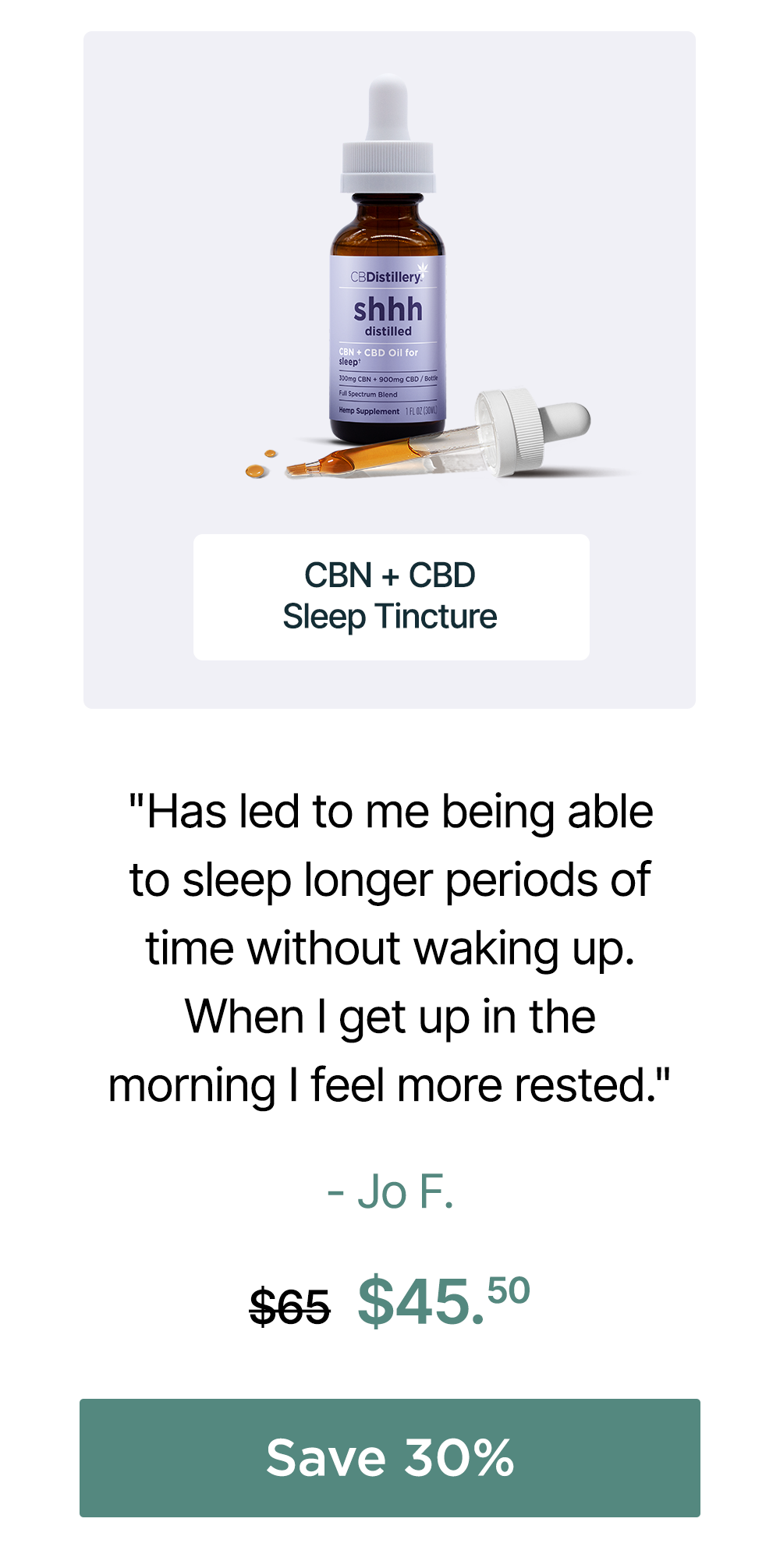 150mg CBN + 450mg CBD Sleep Tincture: "Has led to me being able to sleep longer periods of time without waking up When I get up in the morning I feel more rested." - Jo F. Originally $65, now $45.50. Save 30%