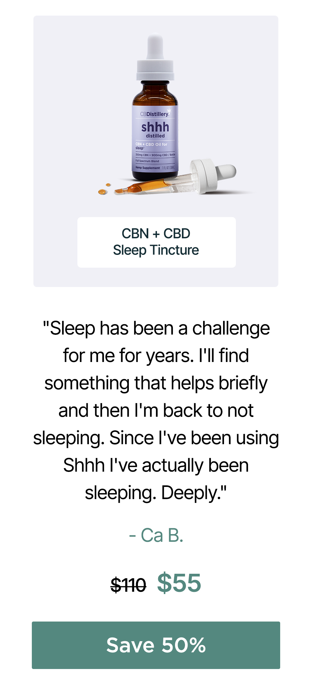 300mg CBN + 900mg CBD Sleep Tincture: "Sleep has been a challenge for me for years. I'll find something that helps briefly and then I'm back to not sleeping. Since I've been using Shhh I've actually been sleeping. Deeply." - Ca B. Originally $110, now $55. Save 50%