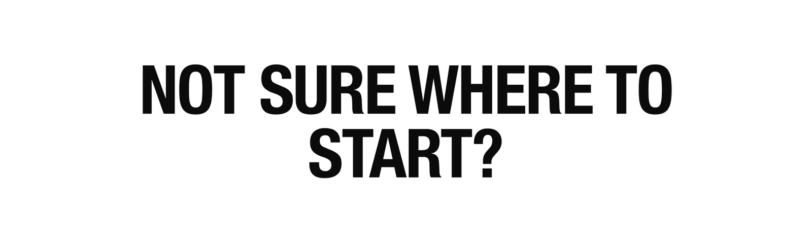 NOT SURE WHERE TO START?
