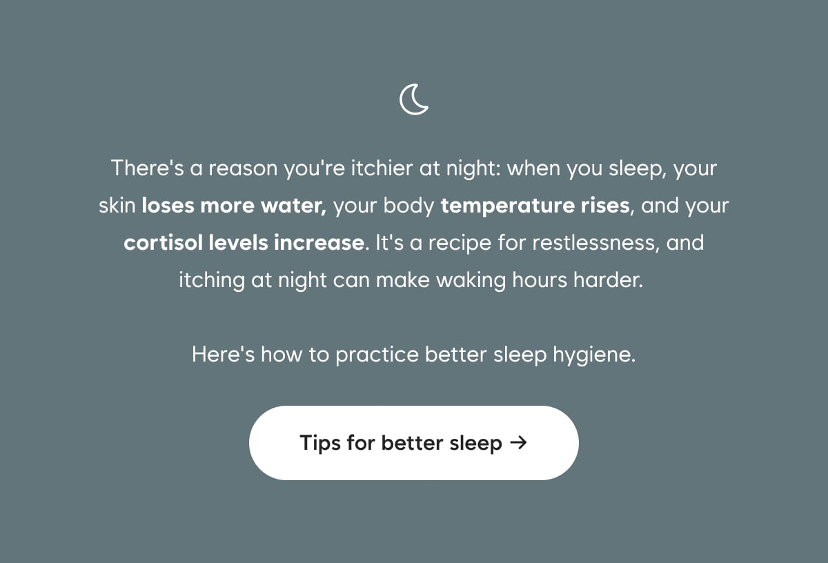 There's a reason you're itchier at night: when you sleep, your skin loses more water, your body temperature rises, and your cortisol levels increase. It's a recipe for restlessness, and itching at night can make waking hours harder. Here's how to practice better sleep hygiene.  Tips for better sleep →