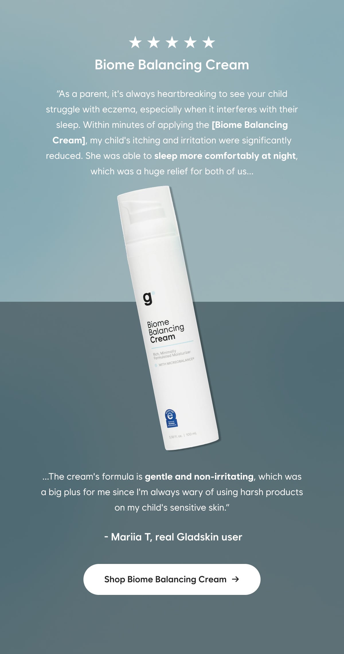 ⭐⭐⭐⭐⭐  As a parent, it's always heartbreaking to see your child struggle with eczema, especially when it interferes with their sleep. Within minutes of applying the [Biome Balancing Cream], my child's itching and irritation were significantly reduced. She was able to sleep more comfortably at night, which was a huge relief for both of us.  The cream's formula is gentle and non-irritating, which was a big plus for me since I'm always wary of using harsh products on my child's sensitive skin.  -Mariia T, real Gladskin User  Shop Biome Balancing Cream →