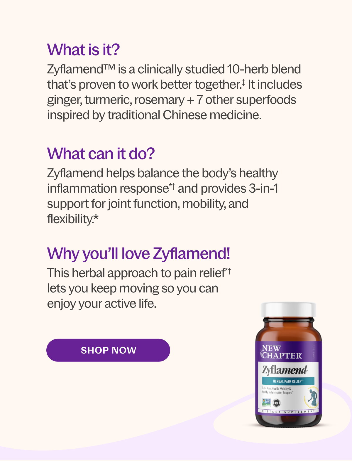 Why you’ll love Zyflamend™! This herbal approach to pain relief*† allows you to keep moving and enjoy your active life!