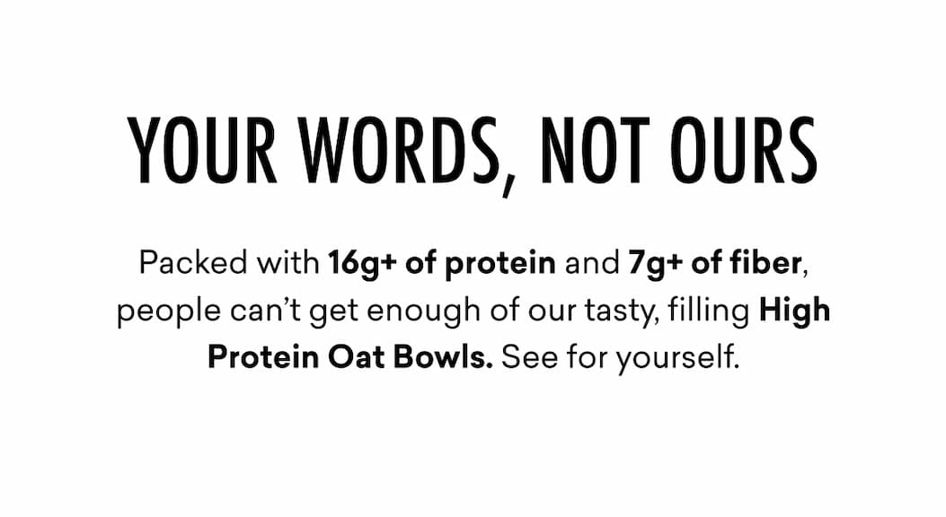 YOUR WORDS, NOT OURS | Packed with 16g+ of protein and 7g+ of fiber, people can’t get enough of our tasty, filling High Protein Oat Bowls. See for yourself.