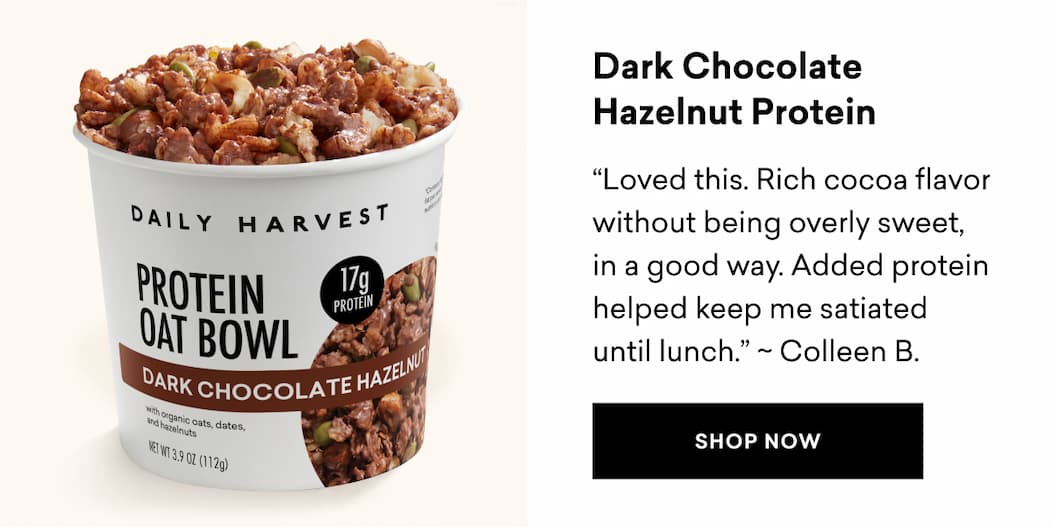 Dark Chocolate Hazelnut Protein: “Loved this. Rich cocoa flavor without being overly sweet, in a good way. Added protein helped keep me satiated until lunch." ~ Colleen B. | SHOP NOW