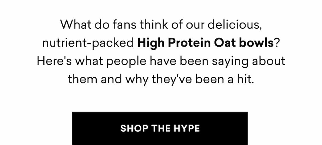 What do fans think of our delicious, nutrient-packed High Protein Oat bowls? Here's what people have been saying about them and why they've been a hit. | SHOP THE HYPE
