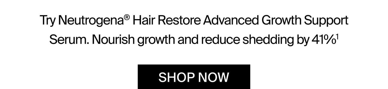 Try Neutrogena® Hair Restore Advanced Growth Support Serum. Nourish growth and reduce shedding by 41%¹. SHOP NOW