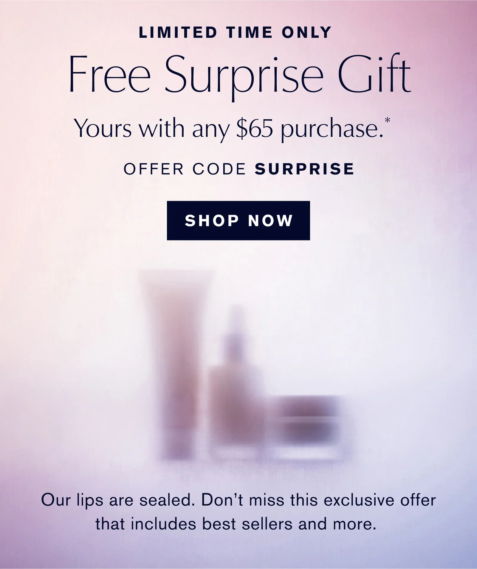 LIMITED TIME ONLY | Free Surprise Gift | Yours with any $65 purchase.* | OFFER CODE SURPRISE | SHOP NOW | Our lips are sealed. Don't miss this exclusive offer that includes best sellers and more.