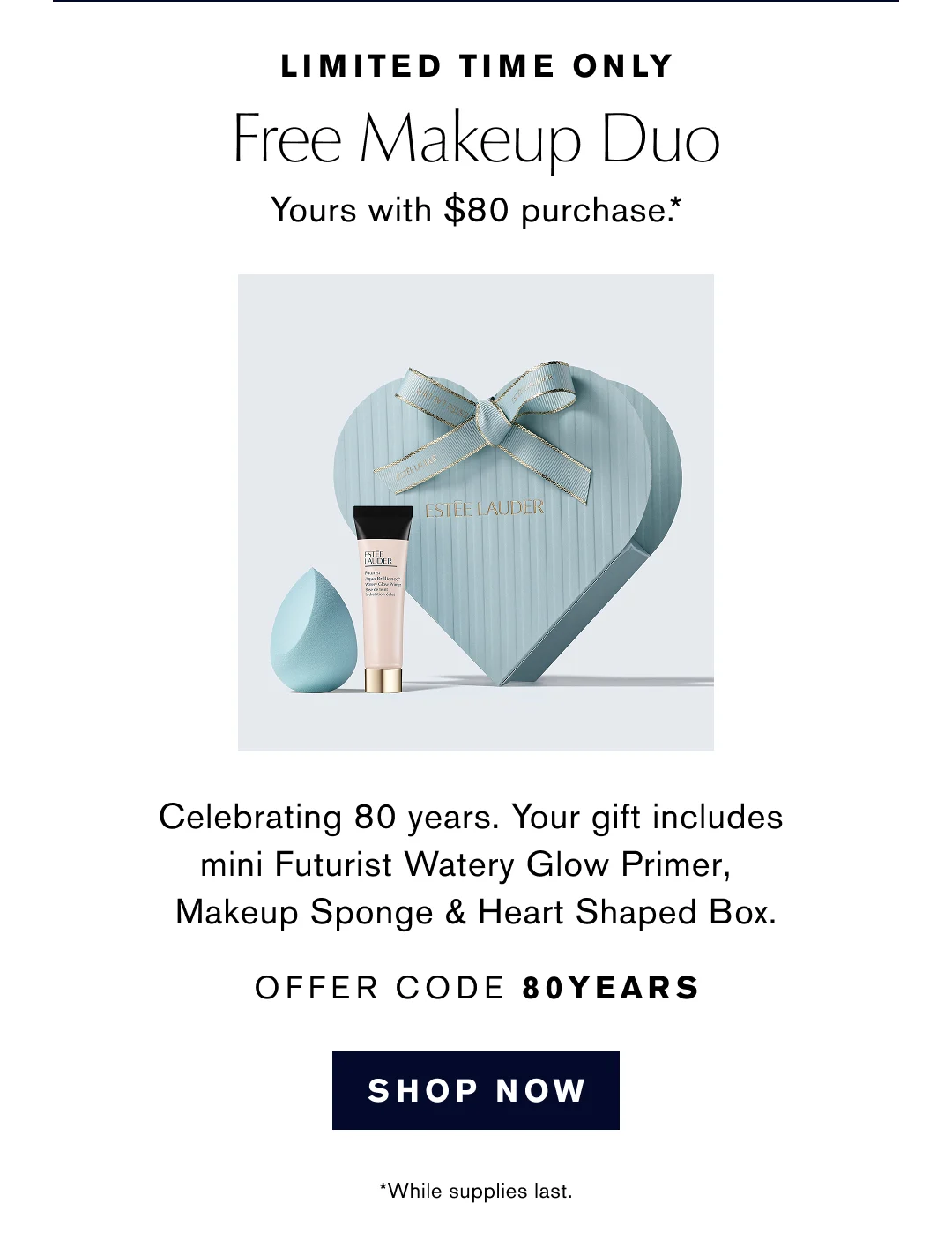 LIMITED TIME ONLY | Free Makeup Duo Yours with $80 purchase.* | Celebrating 80 years. Your gift includes mini Futurist Watery Glow Primer, Makeup Sponge & Heart Shaped Box. OFFER CODE 80YEARS | SHOP NOW | *While supplies last.