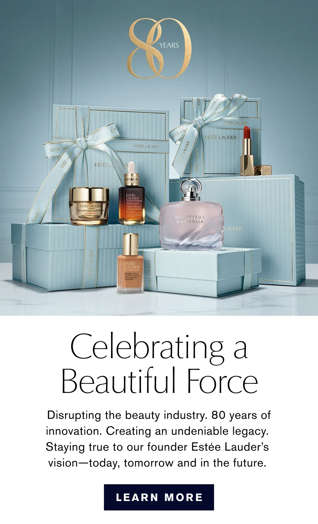 Celebrating a Beautiful Force | Disrupting the beauty industry. 80 years of innovation. Creating an undeniable legacy. Staying true to our founder Estée Lauder's vision-today, tomorrow and in the future. | LEARN MORE