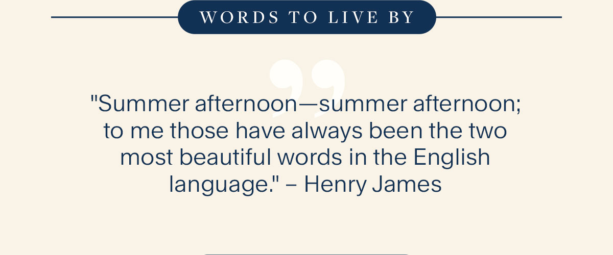 Words to live By. "Summer afternoon—summer afternoon; to me those have always been the two most beautiful words in the English language." – Henry James.