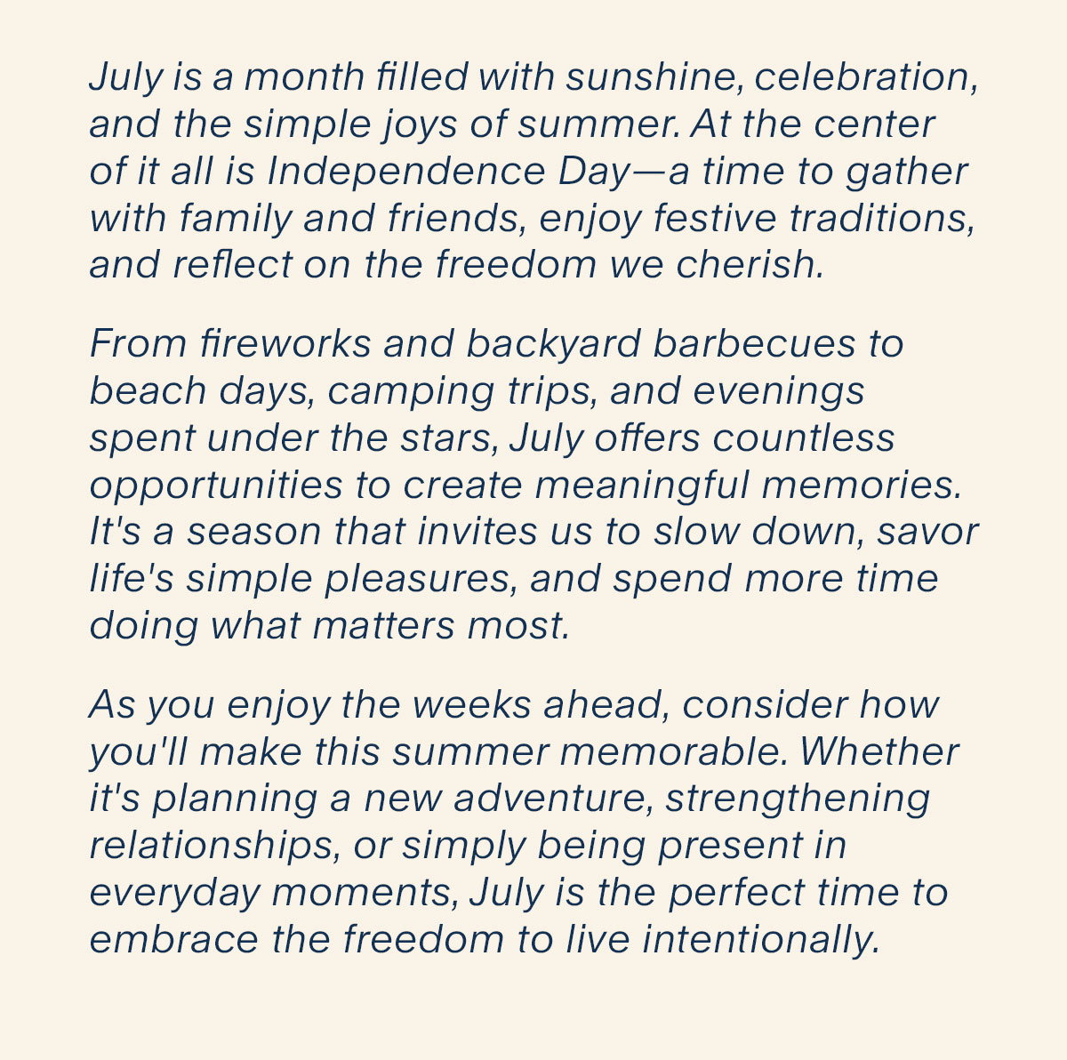 July is a month filled with sunshine, celebration, and the simple joys of summer. At the center of it all is Independence Day—a time to gather with family and friends, enjoy festive traditions, and reflect on the freedom we cherish. From fireworks and backyard barbecues to beach days, camping trips, and evenings spent under the stars, July offers countless opportunities to create meaningful memories. It's a season that invites us to slow down, savor life's simple pleasures, and spend more time doing what matters most. As you enjoy the weeks ahead, consider how you'll make this summer memorable. Whether it's planning a new adventure, strengthening relationships, or simply being present in everyday moments, July is the perfect time to embrace the freedom to live intentionally.