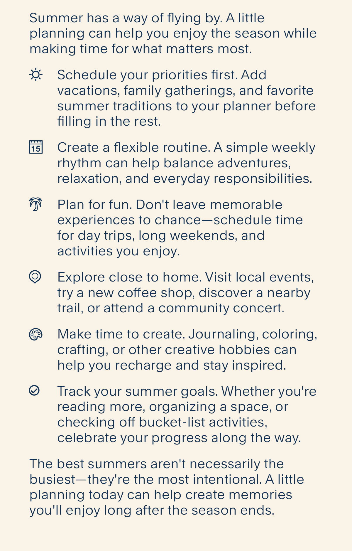 Achieving Your Summer Bucket List. Summer has a way of flying by. A little planning can help you enjoy the season while making time for what matters most. Schedule your priorities first. Add vacations, family gatherings, and favorite summer traditions to your planner before filling in the rest. Create a flexible routine. A simple weekly rhythm can help balance adventures, relaxation, and everyday responsibilities. Plan for fun. Don't leave memorable experiences to chance—schedule time for day trips, long weekends, and activities you enjoy. Explore close to home. Visit local events, try a new coffee shop, discover a nearby trail, or attend a community concert.