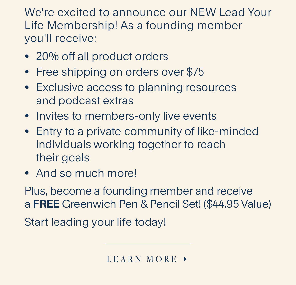 We're excited to announce our NEW Lead Your Life Membership! As a founding member you'll receive: 20% off all product orders, Free shipping on orders over $75, Exclusive access to planning resources and podcast extras; Invites to members-only live events, Entry to a private community of like-minded individuals working together to reach their goals, And so much more! Plus, become a founding member and receive a FREE Greenwich Pen & Pencil Set! ($44.95 Value). Start leading your life today! Learn More.