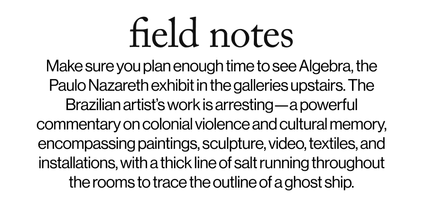field notes -   Make sure you plan enough time to see Algebra, the Paulo Nazareth exhibit in the galleries upstairs. The Brazilian artist’s work is arresting—a powerful commentary on colonial violence and cultural memory, encompassing paintings, sculpture, video, textiles, and installations, with a thick line of salt running throughout the rooms to trace the outline of a ghost ship.