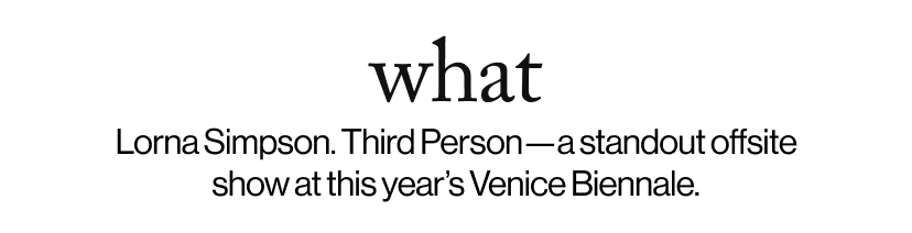 what -   Lorna Simpson. Third Person—a standout offsite show at this year’s Venice Biennale.