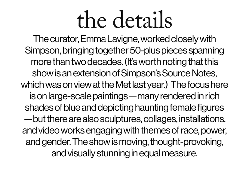 the details -   The curator, Emma Lavigne, worked closely with Simpson, bringing together 50-plus pieces spanning more than two decades. (It’s worth noting that this show is an extension of Simpson’s Source Notes, which was on view at the Met last year.)  The focus here is on large-scale paintings—many rendered in rich shades of blue and depicting haunting female figures—but there are also sculptures, collages, installations, and video works engaging with themes of race, power, and gender. The show is moving, thought-provoking, and visually stunning in equal measure.