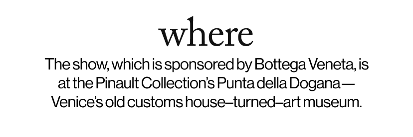 where -  The show, which is sponsored by Bottega Veneta, is at the Pinault Collection’s Punta della Dogana—Venice’s old customs house–turned–art museum.