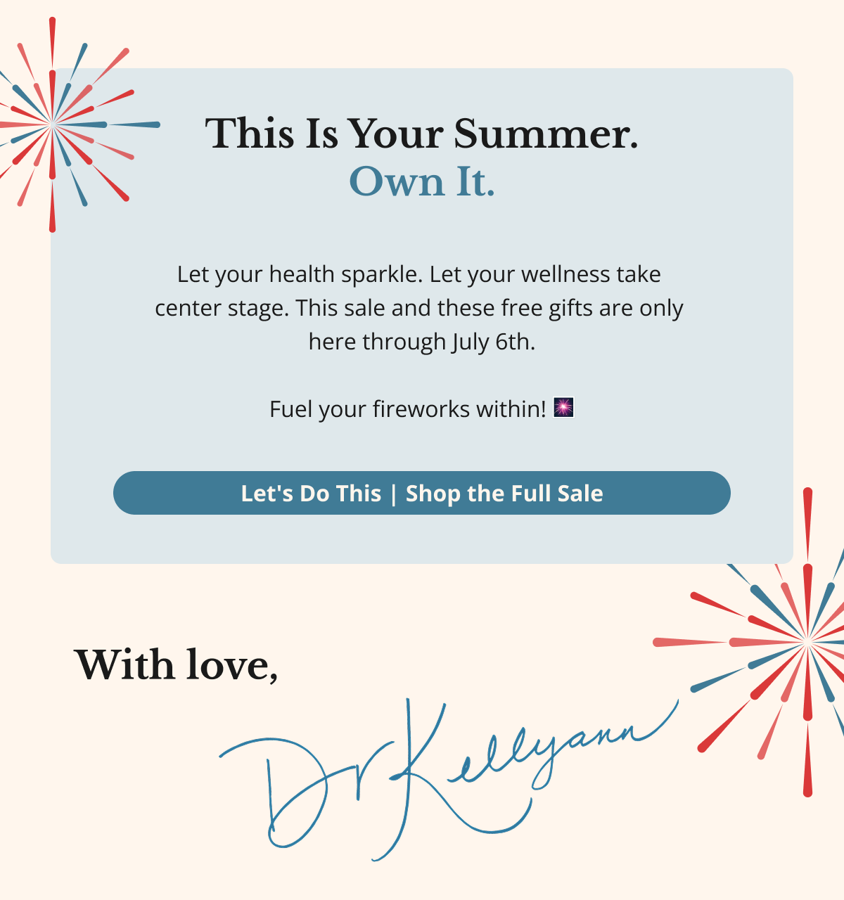 This Is Your Summer. Own It. Let your health sparkle. Let your wellness take center stage. This sale — and these free gifts — are only here through July 6th. Fuel your fireworks within! 🎆 Let's Do This — Shop the Full Sale 🎆 With love, Dr. Kellyann
