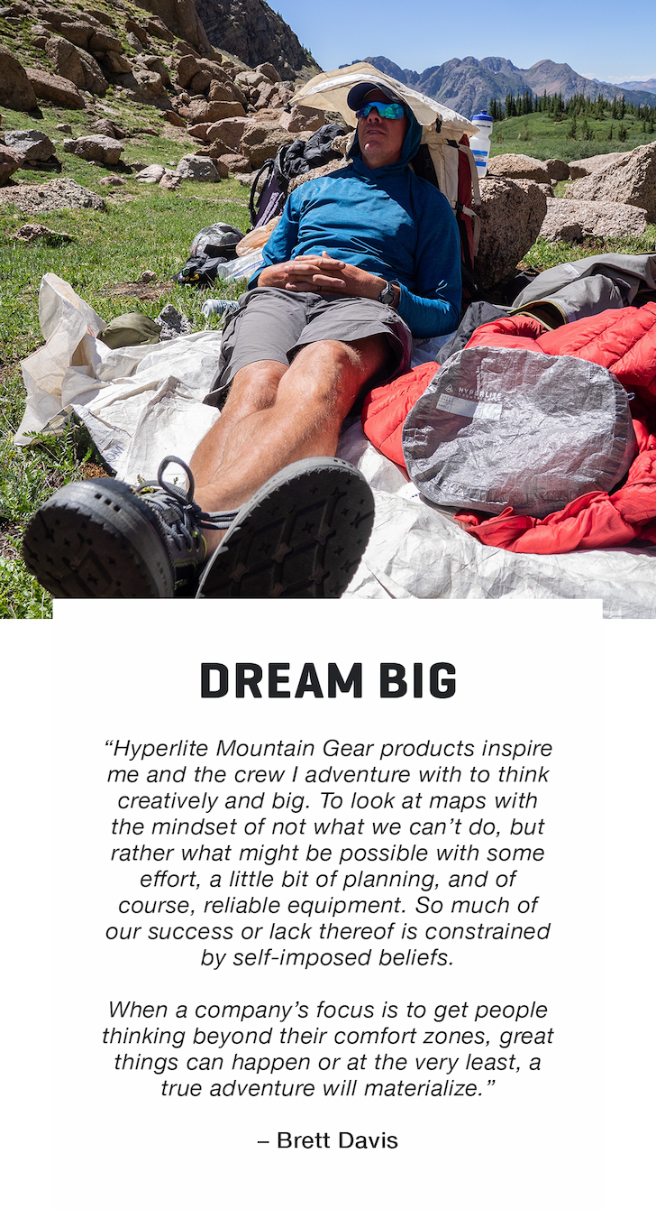 DREAM BIG. “Hyperlite Mountain Gear products inspire me and the crew I adventure with to think creatively and big. To look at maps with the mindset of not what we can’t do, but rather what might be possible with some effort, a little bit of planning, and of course, reliable equipment. So much of our success or lack thereof is constrained by self-imposed beliefs.  When a company’s focus is to get people thinking beyond their comfort zones, great things can happen or at the very least, a true adventure will materialize.”  – Brett Davis