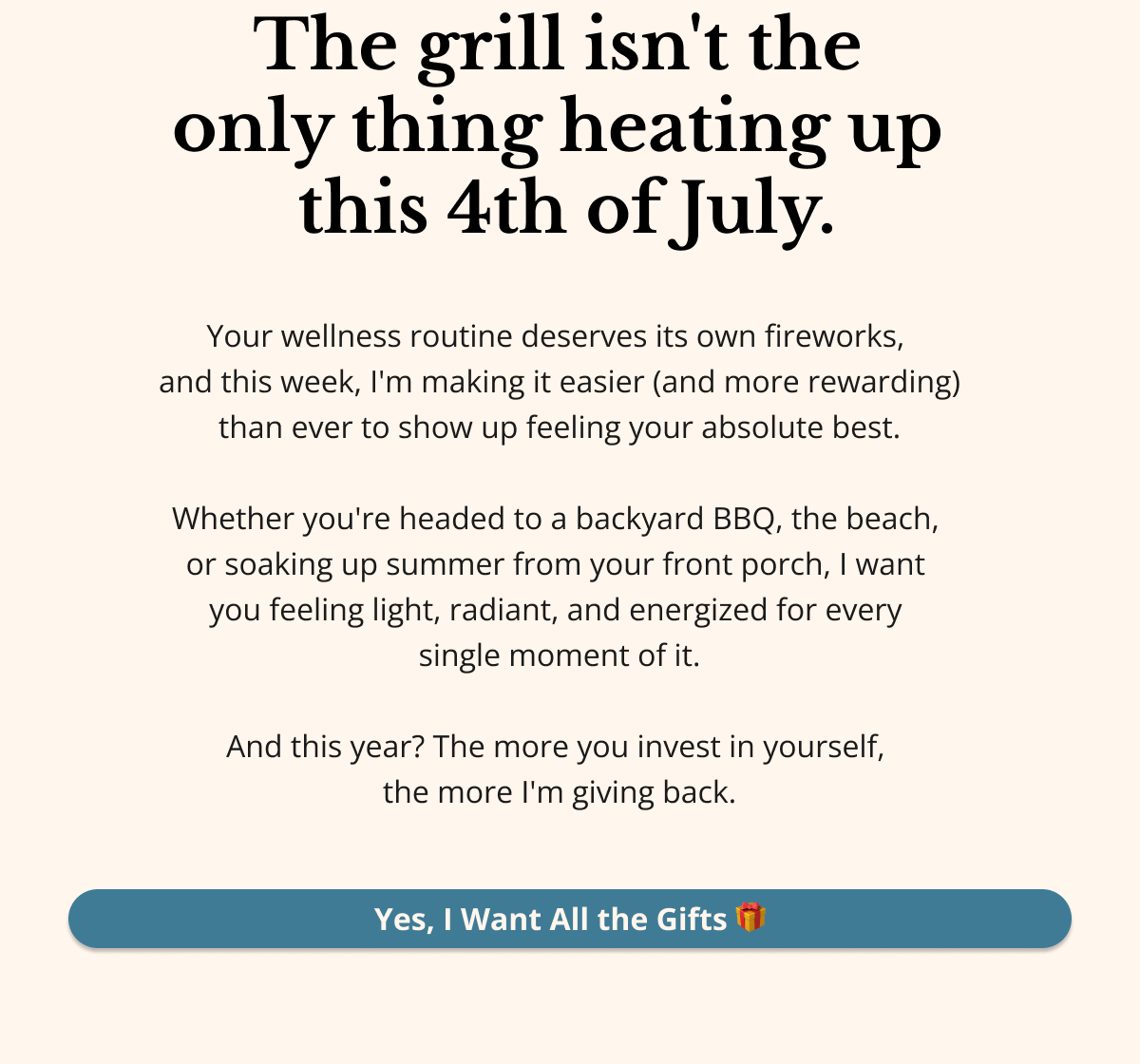 SECTION 1 — HOOK   The grill isn't the only thing heating up this 4th of July. Your wellness routine deserves its own fireworks — and this week, I'm making it easier (and more rewarding) than ever to show up feeling your absolute best. Whether you're headed to a backyard BBQ, the beach, or soaking up summer from your front porch, I want you feeling light, radiant, and energized for every single moment of it. And this year? The more you invest in yourself, the more I'm giving back. Yes, I Want All the Gifts 🎁