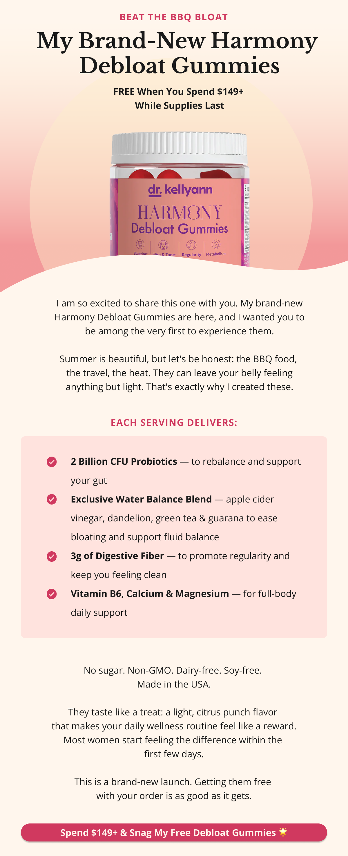 My Brand-New Harmony Debloat Gummies 🌟 FREE When You Spend $149+ — While Supplies Last [PRODUCT IMAGE] I am so excited to share this one with you. My brand-new Harmony Debloat Gummies are here — and I wanted you to be among the very first to experience them. Summer is beautiful, but let's be honest: the BBQ food, the travel, the heat — they can leave your belly feeling anything but light. That's exactly why I created these.  Each serving delivers: •  ✔️ 2 Billion CFU Probiotics — to rebalance and support your gut •  ✔️ Exclusive Water Balance Blend — apple cider vinegar, dandelion, green tea & guarana to ease bloating and support fluid balance •  ✔️ 3g of Digestive Fiber — to promote regularity and keep you feeling clean •  ✔️ Vitamin B6, Calcium & Magnesium — for full-body daily support  No sugar. Non-GMO. Dairy-free. Soy-free. Made in the USA. They taste like a treat — a light, citrus punch flavor that makes your daily wellness routine feel like a reward. Most women start feeling the difference within the first few days. This is a brand-new launch. Getting them free with your order is as good as it gets. Spend $149+ & Snag My Free Debloat Gummies 🌟