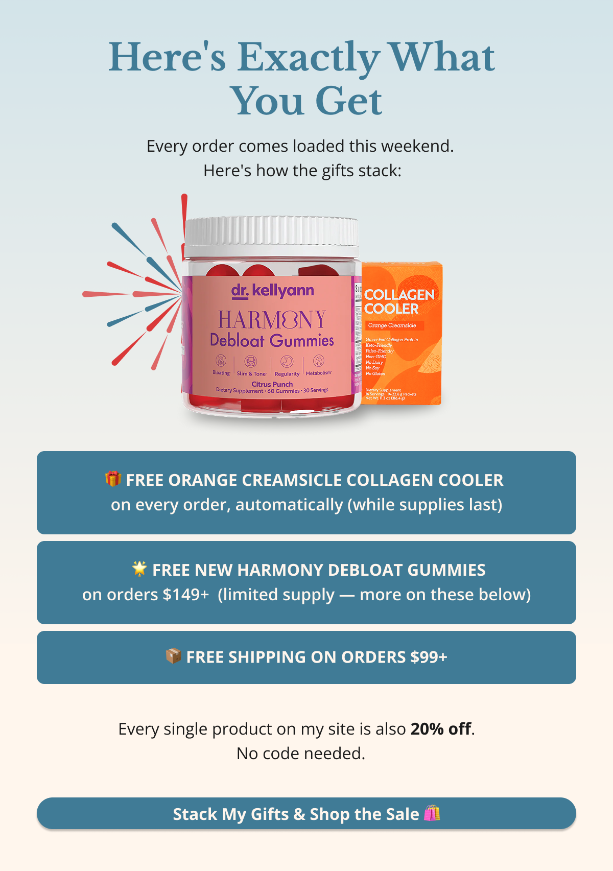 Here's Exactly What You Get Every order comes loaded this weekend — here's how the gifts stack: •  🎁 FREE Orange Creamsicle Collagen Cooler — on every order, automatically (while supplies last) •  📦 FREE Shipping — on orders $99+ •  🌟 FREE NEW Harmony Debloat Gummies — on orders $149+  (limited supply — more on these below)  Every single product on my site is also 20% off — no code needed. Stack My Gifts & Shop the Sale 🛍️