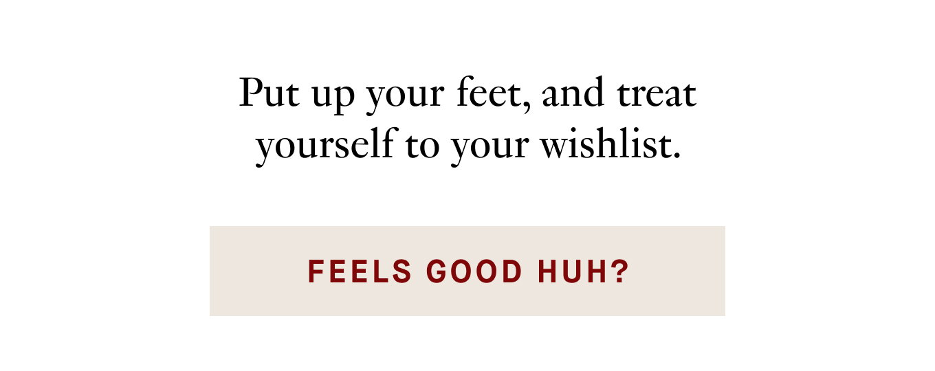 Put up your feet, and treat yourself to your wishlist.