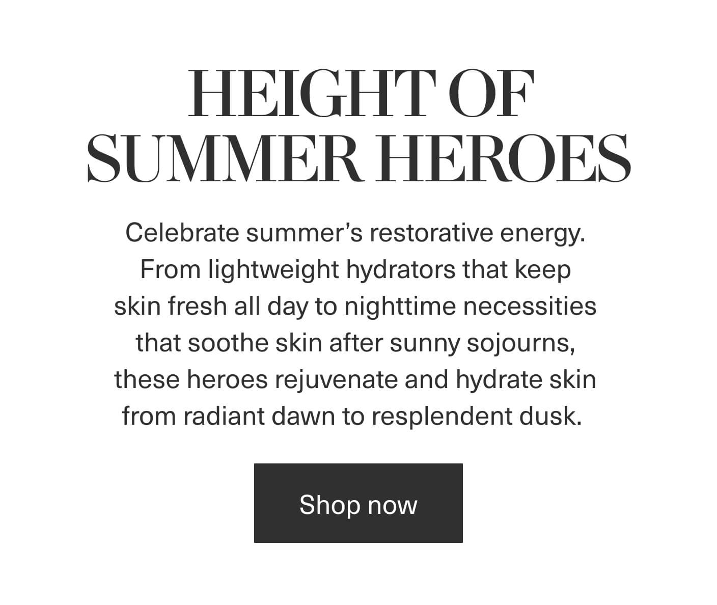 HEIGHT OF SUMMER HEROES | Celebrate summer's restorative energy. From lightweight hydrators that keep skin fresh all day to nighttime necessities that soothe skin after sunny sojourns, these heroes rejuvenate and hydrate skin from radiant dawn to resplendent dusk. | Shop now