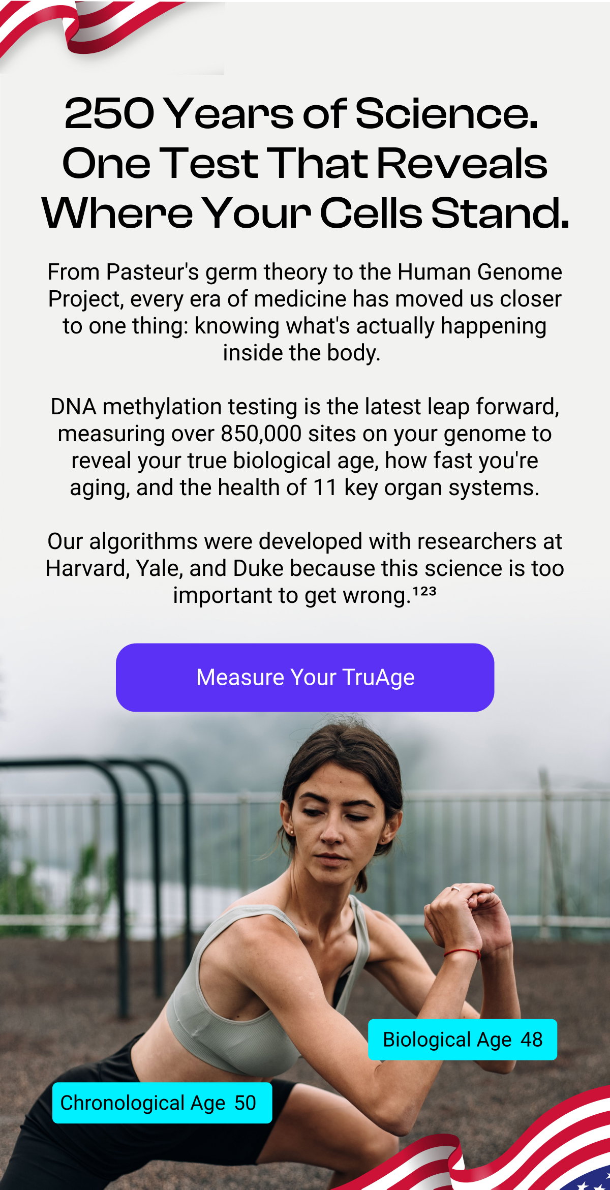 250 Years of Science. One Test That Reveals Where Your Cells Stand. From Pasteur's germ theory to the Human Genome Project, every era of medicine has moved us closer to one thing: knowing what's actually happening inside the body. DNA methylation testing is the latest leap forward, measuring over 850,000 sites on your genome to reveal your true biological age, how fast you're aging, and the health of 11 key organ systems. Our algorithms were developed with researchers at Harvard, Yale, and Duke because this science is too important to get wrong.¹²³ Measure Your TruAge Biological Age 48 Chronological Age 50